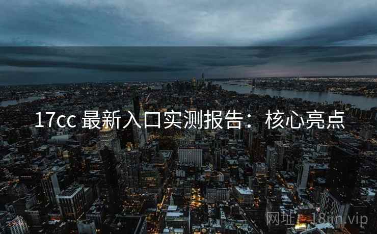 17cc 最新入口实测报告：核心亮点