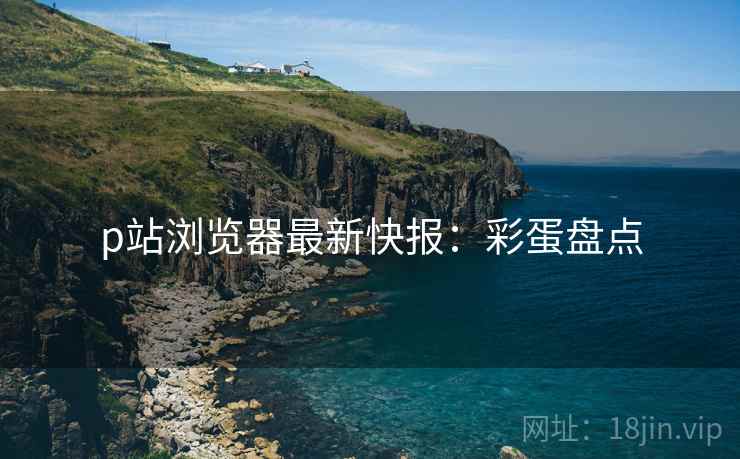 p站浏览器最新快报：彩蛋盘点