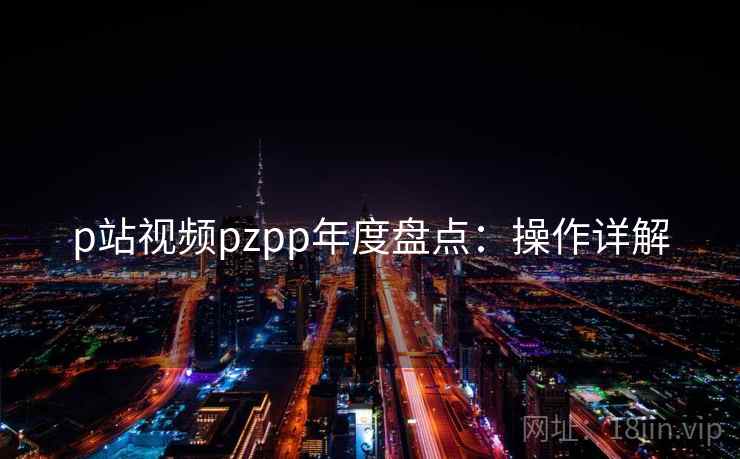 p站视频pzpp年度盘点：操作详解